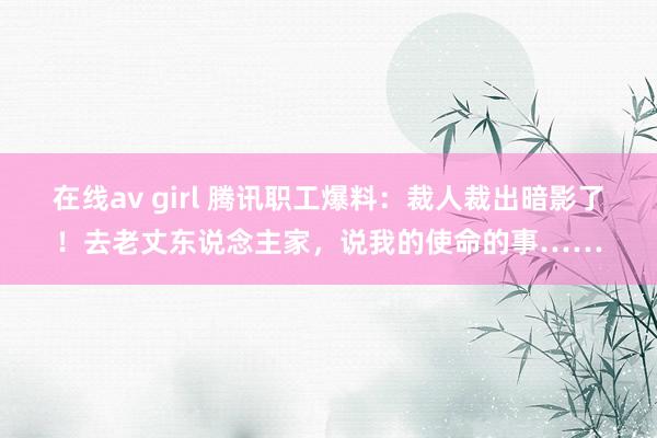 在线av girl 腾讯职工爆料：裁人裁出暗影了！去老丈东说念主家，说我的使命的事……