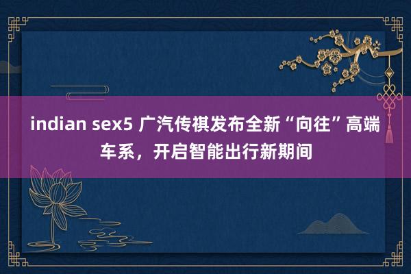 indian sex5 广汽传祺发布全新“向往”高端车系，开启智能出行新期间