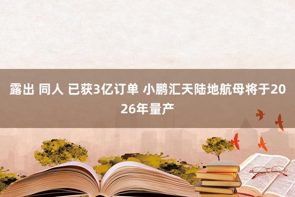 露出 同人 已获3亿订单 小鹏汇天陆地航母将于2026年量产