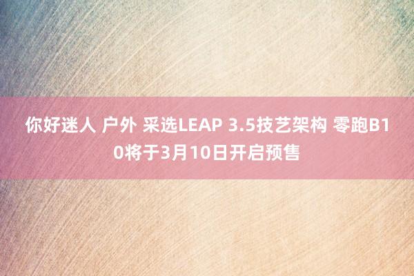 你好迷人 户外 采选LEAP 3.5技艺架构 零跑B10将于3月10日开启预售