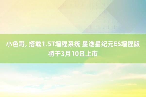 小色哥， 搭载1.5T增程系统 星途星纪元ES增程版将于3月10日上市