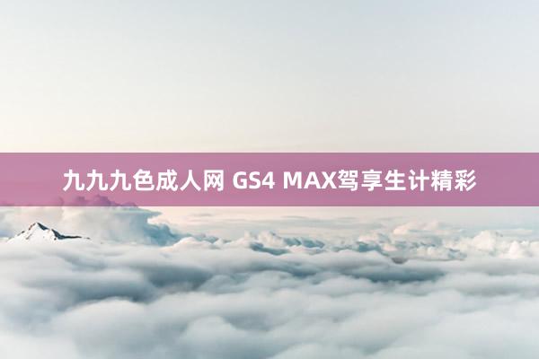 九九九色成人网 GS4 MAX驾享生计精彩