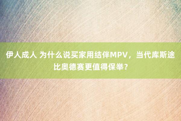 伊人成人 为什么说买家用结伴MPV，当代库斯途比奥德赛更值得保举？