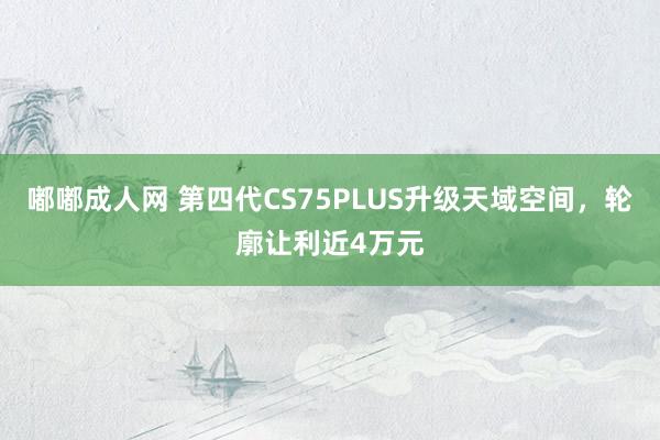 嘟嘟成人网 第四代CS75PLUS升级天域空间，轮廓让利近4万元