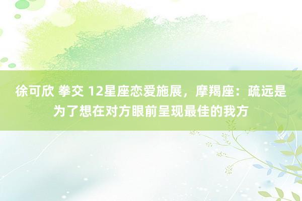 徐可欣 拳交 12星座恋爱施展，摩羯座：疏远是为了想在对方眼前呈现最佳的我方