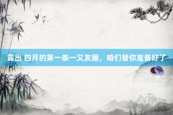 露出 四月的第一条一又友圈，咱们替你准备好了