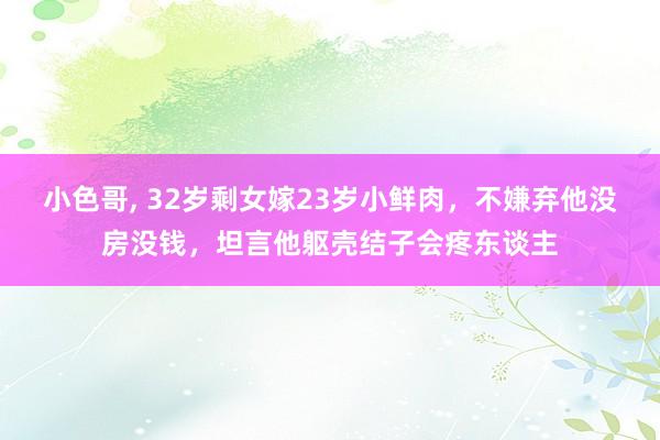 小色哥， 32岁剩女嫁23岁小鲜肉，不嫌弃他没房没钱，坦言他躯壳结子会疼东谈主