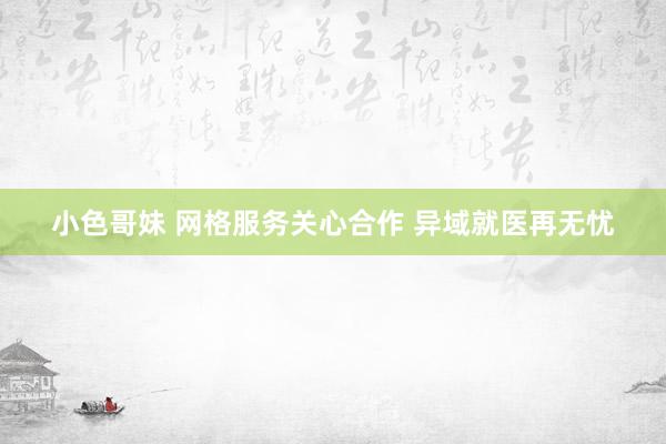 小色哥妹 网格服务关心合作 异域就医再无忧