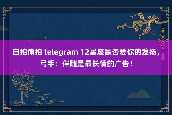 自拍偷拍 telegram 12星座是否爱你的发扬，弓手：伴随是最长情的广告！