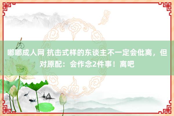 嘟嘟成人网 抗击式样的东谈主不一定会仳离，但对原配：会作念2件事！离吧
