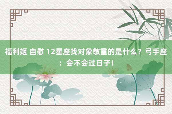 福利姬 自慰 12星座找对象敬重的是什么？弓手座：会不会过日子！