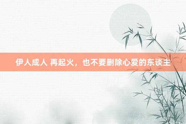 伊人成人 再起火，也不要删除心爱的东谈主