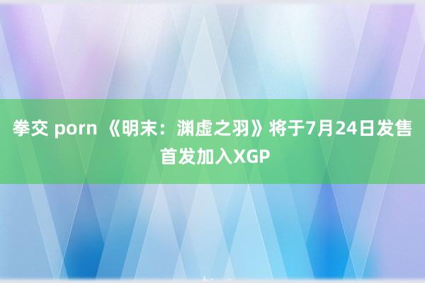 拳交 porn 《明末：渊虚之羽》将于7月24日发售 首发加入XGP