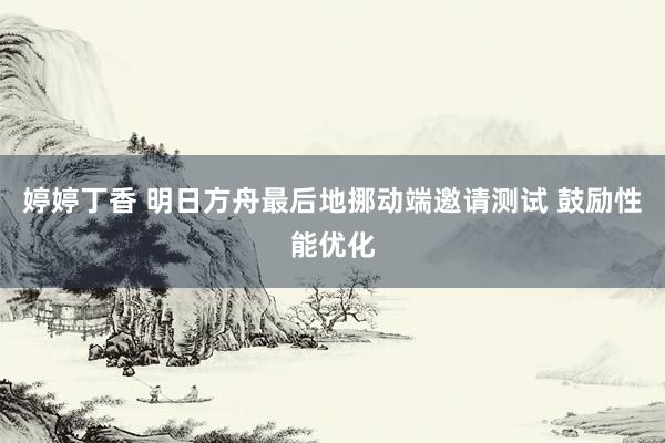 婷婷丁香 明日方舟最后地挪动端邀请测试 鼓励性能优化