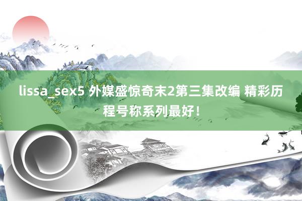 lissa_sex5 外媒盛惊奇末2第三集改编 精彩历程号称系列最好！