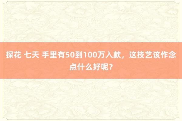探花 七天 手里有50到100万入款，这技艺该作念点什么好呢？