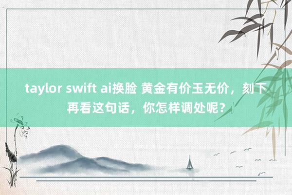 taylor swift ai换脸 黄金有价玉无价，刻下再看这句话，你怎样调处呢？