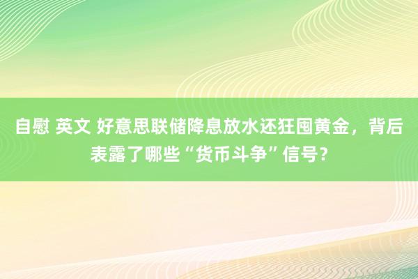 自慰 英文 好意思联储降息放水还狂囤黄金，背后表露了哪些“货币斗争”信号？