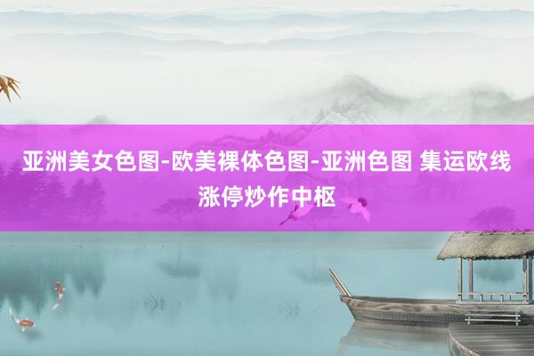亚洲美女色图-欧美裸体色图-亚洲色图 集运欧线涨停炒作中枢