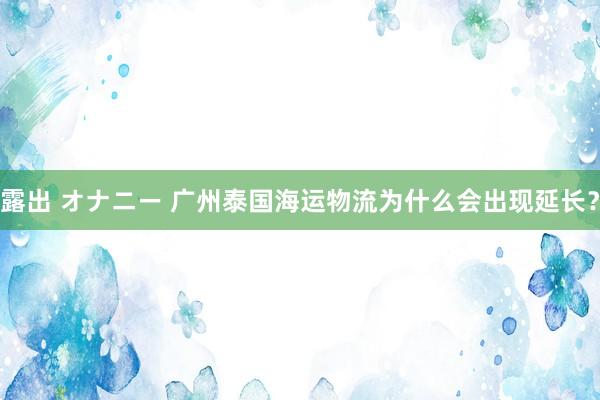 露出 オナニー 广州泰国海运物流为什么会出现延长？