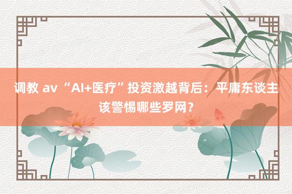调教 av “AI+医疗”投资激越背后：平庸东谈主该警惕哪些罗网？