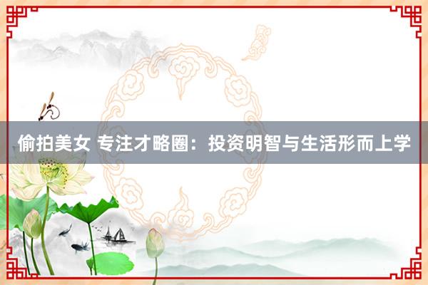 偷拍美女 专注才略圈：投资明智与生活形而上学