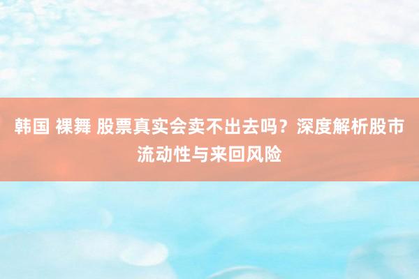韩国 裸舞 股票真实会卖不出去吗？深度解析股市流动性与来回风险