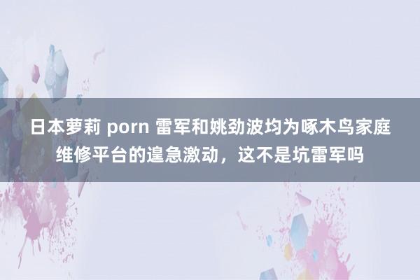 日本萝莉 porn 雷军和姚劲波均为啄木鸟家庭维修平台的遑急激动，这不是坑雷军吗