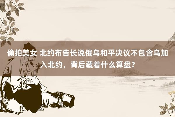 偷拍美女 北约布告长说俄乌和平决议不包含乌加入北约，背后藏着什么算盘？