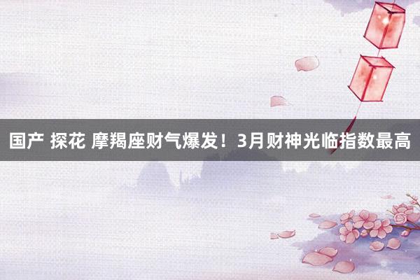 国产 探花 摩羯座财气爆发！3月财神光临指数最高