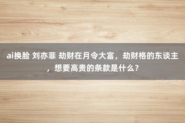ai换脸 刘亦菲 劫财在月令大富，劫财格的东谈主，想要高贵的条款是什么？