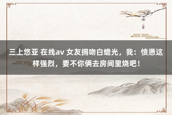 三上悠亚 在线av 女友拥吻白蟾光，我：愤懑这样强烈，要不你俩去房间里烧吧！