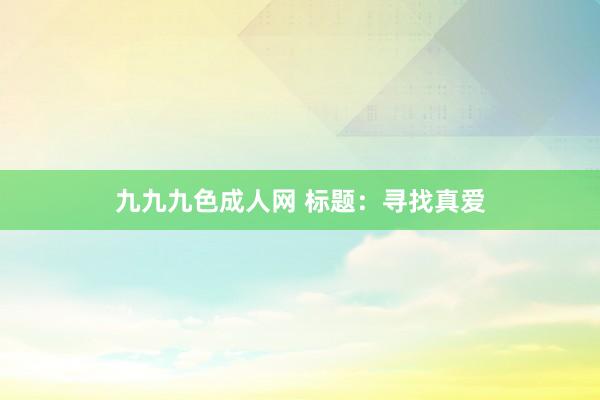 九九九色成人网 标题：寻找真爱
