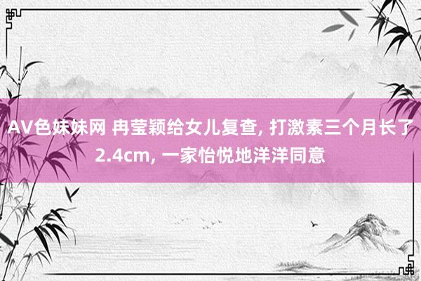 AV色妹妹网 冉莹颖给女儿复查， 打激素三个月长了2.4cm， 一家怡悦地洋洋同意