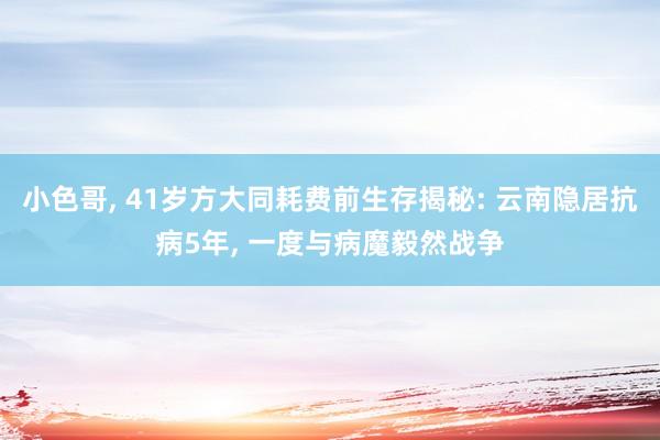 小色哥， 41岁方大同耗费前生存揭秘: 云南隐居抗病5年， 一度与病魔毅然战争