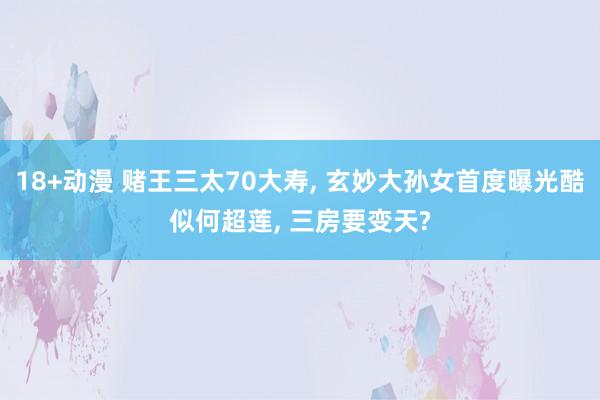 18+动漫 赌王三太70大寿， 玄妙大孙女首度曝光酷似何超莲， 三房要变天?
