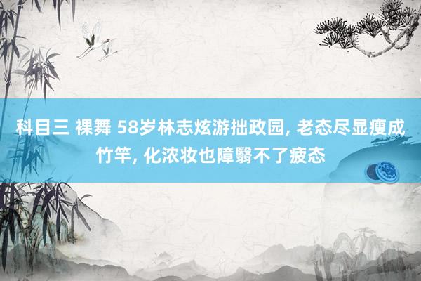 科目三 裸舞 58岁林志炫游拙政园， 老态尽显瘦成竹竿， 化浓妆也障翳不了疲态
