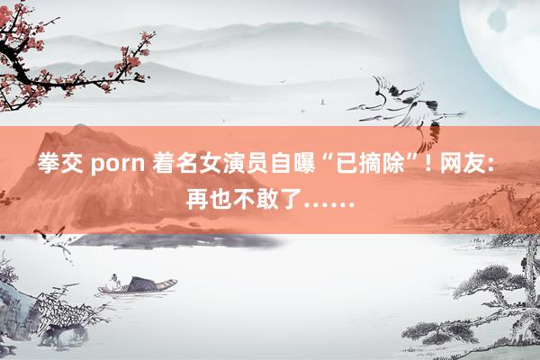 拳交 porn 着名女演员自曝“已摘除”! 网友: 再也不敢了……