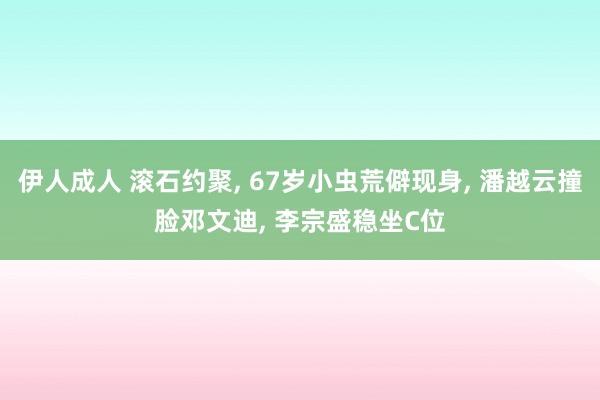 伊人成人 滚石约聚， 67岁小虫荒僻现身， 潘越云撞脸邓文迪， 李宗盛稳坐C位