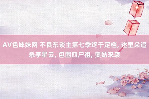 AV色妹妹网 不良东谈主第七季终于定档， 述里朵追杀李星云， 包围四尸祖， 奥姑来袭