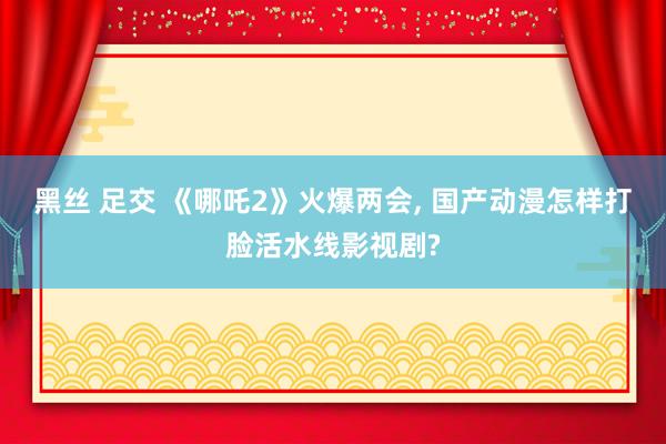 黑丝 足交 《哪吒2》火爆两会， 国产动漫怎样打脸活水线影视剧?