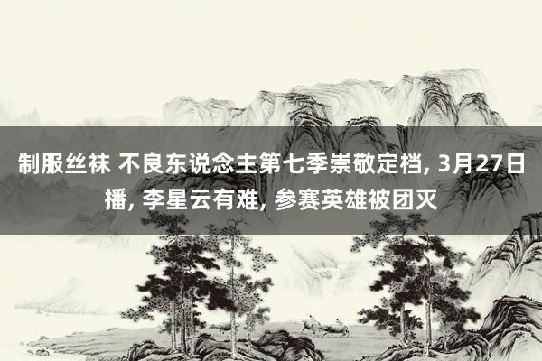 制服丝袜 不良东说念主第七季崇敬定档， 3月27日播， 李星云有难， 参赛英雄被团灭