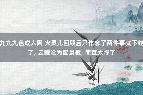 九九九色成人网 火灵儿回顾后只作念了两件事就下线了, 云曦沦为配景板, 简直太惨了