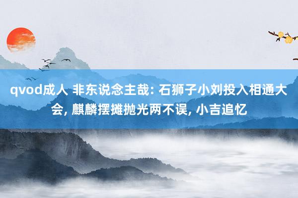 qvod成人 非东说念主哉: 石狮子小刘投入相通大会， 麒麟摆摊抛光两不误， 小吉追忆
