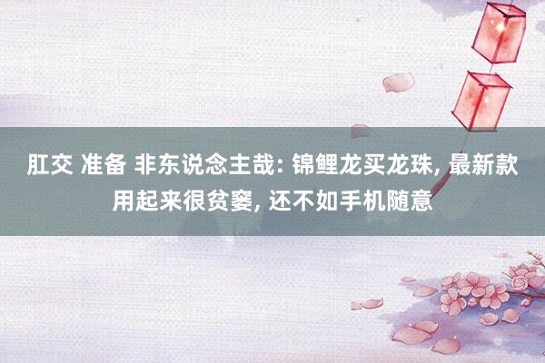 肛交 准备 非东说念主哉: 锦鲤龙买龙珠, 最新款用起来很贫窭, 还不如手机随意