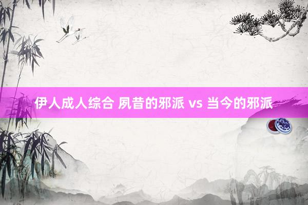伊人成人综合 夙昔的邪派 vs 当今的邪派