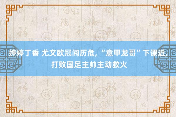 婷婷丁香 尤文欧冠阅历危, “意甲龙哥”下课近, 打败国足主帅主动救火