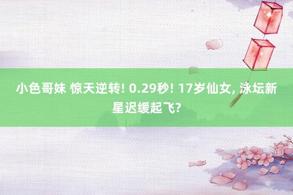小色哥妹 惊天逆转! 0.29秒! 17岁仙女, 泳坛新星迟缓起飞?
