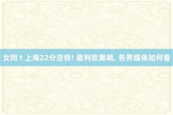 女同 t 上海22分逆转! 裁判吹黑哨, 各界媒体如何看