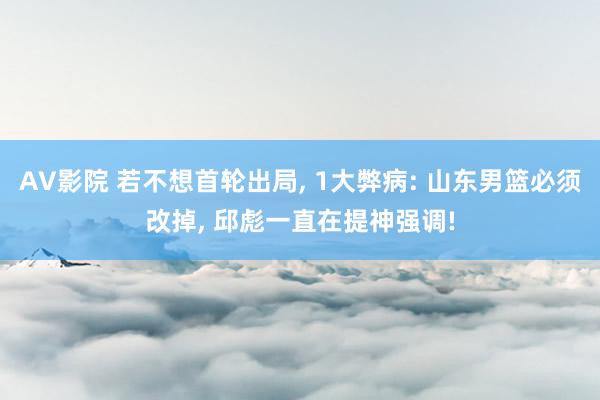 AV影院 若不想首轮出局, 1大弊病: 山东男篮必须改掉, 邱彪一直在提神强调!